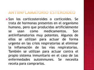 Antiinflamatorio esteroideoSon los corticosteroides o corticoides. Se trata de hormonas presentes en el organismo humano, pero que producidas artificialmente se usan como medicamentos. Son antiinflamatorios muy potentes. Algunos de ellos se utilizan para actuar de forma urgente en las crisis respiratorias al eliminar la inflamación de las vías respiratorias. También se utilizan para actuar contra el propio sistema inmunitario en el caso de las enfermedades autoinmunes. Se necesita receta para comprarlos.