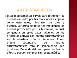 ANTIHISTAMÍNICOSEstos medicamentos sirven para disminuir los efectos causados por las reacciones alérgicas como estornudos, hinchazón de ojos y picores. Su forma de actuar es impidiendo los efectos provocados por la histamina, la cual se genera en estos casos. Algunos de los principios activos con efecto antihistamínico son la ebastina o la fexofenadina. Como efecto secundario de muchos antihistamínicos esta la somnolencia que producen. Depende del caso, pero muchos de ellos se pueden comprar sin receta médica.