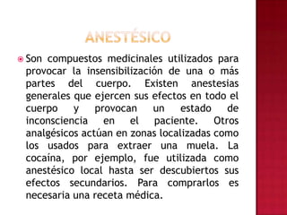 ANESTÉSICOSon compuestos medicinales utilizados para provocar la insensibilización de una o más partes del cuerpo. Existen anestesias generales que ejercen sus efectos en todo el cuerpo y provocan un estado de inconsciencia en el paciente. Otros analgésicos actúan en zonas localizadas como los usados para extraer una muela. La cocaína, por ejemplo, fue utilizada como anestésico local hasta ser descubiertos sus efectos secundarios. Para comprarlos es necesaria una receta médica.