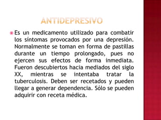ANTIDEPRESIVOEs un medicamento utilizado para combatir los síntomas provocados por una depresión. Normalmente se toman en forma de pastillas durante un tiempo prolongado, pues no ejercen sus efectos de forma inmediata. Fueron descubiertos hacia mediados del siglo XX, mientras se intentaba tratar la tuberculosis. Deben ser recetados y pueden llegar a generar dependencia. Sólo se pueden adquirir con receta médica.