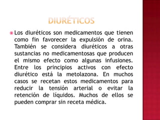 DIURÉTICOSLos diuréticos son medicamentos que tienen como fin favorecer la expulsión de orina. También se considera diuréticos a otras sustancias no medicamentosas que producen el mismo efecto como algunas infusiones. Entre los principios activos con efecto diurético está la metolazona. En muchos casos se recetan estos medicamentos para reducir la tensión arterial o evitar la retención de líquidos. Muchos de ellos se pueden comprar sin receta médica.