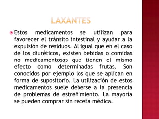 LAXANTESEstos medicamentos se utilizan para favorecer el tránsito intestinal y ayudar a la expulsión de residuos. Al igual que en el caso de los diuréticos, existen bebidas o comidas no medicamentosas que tienen el mismo efecto como determinadas frutas. Son conocidos por ejemplo los que se aplican en forma de supositorio. La utilización de estos medicamentos suele deberse a la presencia de problemas de estreñimiento. La mayoría se pueden comprar sin receta médica.