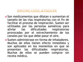 BRONCODILATADORSon medicamentos que dilatan o aumentan el tamaño de las vías respiratorias con el fin de facilitar el proceso de respiración. Suelen ser utilizados por las personas asmáticas para aliviar las dificultades respiratorias provocadas por el estrechamiento de los canales por los que debe pasar el aire.Suelen administrase en forma de inhaladores. Muchos de ellos tienen efecto inmediato y son aplicados en los momentos en que se presentan las dificultades respiratorias. Muchos de ellos se pueden comprar sin receta médica.