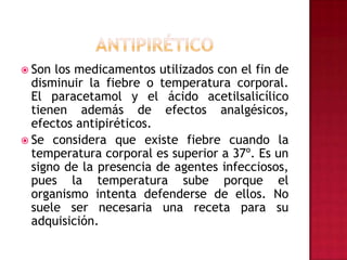 ANTIPIRÉTICOSon los medicamentos utilizados con el fin de disminuir la fiebre o temperatura corporal. El paracetamol y el ácido acetilsalicílico tienen además de efectos analgésicos, efectos antipiréticos.Se considera que existe fiebre cuando la temperatura corporal es superior a 37º. Es un signo de la presencia de agentes infecciosos, pues la temperatura sube porque el organismo intenta defenderse de ellos. No suele ser necesaria una receta para su adquisición.