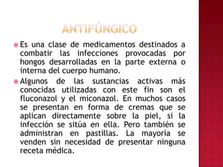 ANTIFÚNGICOEs una clase de medicamentos destinados a combatir las infecciones provocadas por hongos desarrolladas en la parte externa o interna del cuerpo humano.Algunos de las sustancias activas más conocidas utilizadas con este fin son el fluconazol y el miconazol. En muchos casos se presentan en forma de cremas que se aplican directamente sobre la piel, si la infección se sitúa en ella. Pero también se administran en pastillas. La mayoría se venden sin necesidad de presentar ninguna receta médica.