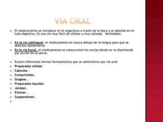 VIA ORAL     El medicamento se introduce en el organismo a través de la boca y se absorbe en el tubo digestivo. Es una vía muy fácil de utilizar y muy cómoda.  Variedades:En la vía sublingual, el medicamento se coloca debajo de la lengua para que se absorba rápidamente. En la vía bucal, el medicamento se coloca entre las encías donde se va disolviendo por acción de la saliva; Existen diferentes formas farmacéuticas que se administran por vía oral: Preparados sólidos Cápsulas . Comprimidos . Grageas ..Preparados líquidos Jarabes . Elixires ..Suspensiones .  
