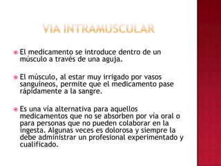 VIA INTRAMUSCULAR  El medicamento se introduce dentro de un músculo a través de una aguja. El músculo, al estar muy irrigado por vasos sanguíneos, permite que el medicamento pase rápidamente a la sangre. Es una vía alternativa para aquellos medicamentos que no se absorben por vía oral o para personas que no pueden colaborar en la ingesta. Algunas veces es dolorosa y siempre la debe administrar un profesional experimentado y cualificado.