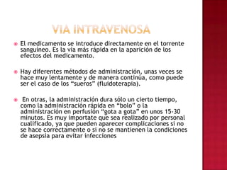 VIA INTRAVENOSAEl medicamento se introduce directamente en el torrente sanguíneo. Es la vía más rápida en la aparición de los efectos del medicamento. Hay diferentes métodos de administración, unas veces se hace muy lentamente y de manera continúa, como puede ser el caso de los “sueros” (fluidoterapia). En otras, la administración dura sólo un cierto tiempo, como la administración rápida en “bolo” o la administración en perfusión “gota a gota” en unos 15-30 minutos. Es muy importate que sea realizado por personal cualificado, ya que pueden aparecer complicaciones si no se hace correctamente o si no se mantienen la condiciones de asepsia para evitar infecciones