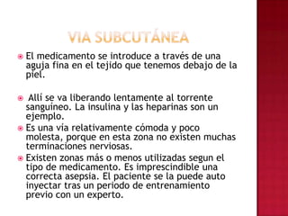 VIA SUBCUTÁNEAEl medicamento se introduce a través de una aguja fina en el tejido que tenemos debajo de la piel. Allí se va liberando lentamente al torrente sanguíneo. La insulina y las heparinas son un ejemplo. Es una vía relativamente cómoda y poco molesta, porque en esta zona no existen muchas terminaciones nerviosas. Existen zonas más o menos utilizadas segun el tipo de medicamento. Es imprescindible una correcta asepsia. El paciente se la puede auto inyectar tras un periodo de entrenamiento previo con un experto. 