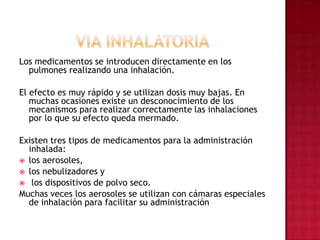 VIA INHALATORIALos medicamentos se introducen directamente en los pulmones realizando una inhalación. El efecto es muy rápido y se utilizan dosis muy bajas. En muchas ocasiones existe un desconocimiento de los mecanismos para realizar correctamente las inhalaciones por lo que su efecto queda mermado.Existen tres tipos de medicamentos para la administración inhalada: los aerosoles, los nebulizadores y los dispositivos de polvo seco. Muchas veces los aerosoles se utilizan con cámaras especiales de inhalación para facilitar su administración