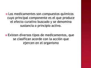 Los medicamentes son compuestos químicos cuyo principal componente es el que produce el efecto curativo buscado y se denomina sustancia o principio activo.Existen diversos tipos de medicamentos, que se clasifican acorde con la acción que ejercen en el organismo