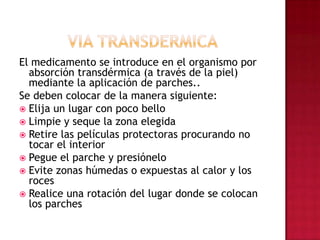 VIA TRANSDERMICAEl medicamento se introduce en el organismo por absorción transdérmica (a través de la piel) mediante la aplicación de parches..Se deben colocar de la manera siguiente: Elija un lugar con poco bello Limpie y seque la zona elegida Retire las películas protectoras procurando no tocar el interior Pegue el parche y presiónelo Evite zonas húmedas o expuestas al calor y los roces Realice una rotación del lugar donde se colocan los parches