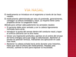 VIA NASALEl medicamento se introduce en el organismo a través de las fosas nasales. El medicamento administrado por esta vía pretende, generalmente, conseguir un efecto inmediato y local. La mayoría tiene como propósito aliviar la congestión nasal.Método para utilizar adecuadamente los aerosoles nasales:El paciente debe estar sentado y con la cabeza ligeramente inclinada hacia atrás.Introducir la punta del envase dentro del conducto nasal y tapar el orificio contrario con la otra mano.Iniciar una inspiración profunda y apretar en el centro del envase de forma enérgica para que salga la nebulización. Mantener el envase en posición vertical, realizando una aplicación en cada fosa nasal.Mantener la cabeza echada hacia atrás durante unos instantes, hasta que note el efecto del medicamento. Pasados unos minutos, suénese la nariz para expulsar la mucosidad.