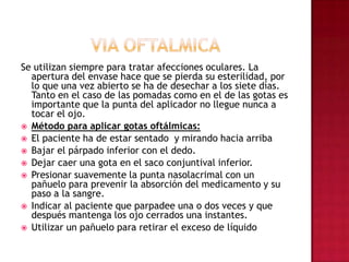 VIA OFTALMICASe utilizan siempre para tratar afecciones oculares. La apertura del envase hace que se pierda su esterilidad, por lo que una vez abierto se ha de desechar a los siete días. Tanto en el caso de las pomadas como en el de las gotas es importante que la punta del aplicador no llegue nunca a tocar el ojo. Método para aplicar gotas oftálmicas: El paciente ha de estar sentado  y mirando hacia arribaBajar el párpado inferior con el dedo. Dejar caer una gota en el saco conjuntival inferior.Presionar suavemente la punta nasolacrimal con un pañuelo para prevenir la absorción del medicamento y su paso a la sangre. Indicar al paciente que parpadee una o dos veces y que después mantenga los ojo cerrados una instantes. Utilizar un pañuelo para retirar el exceso de líquido
