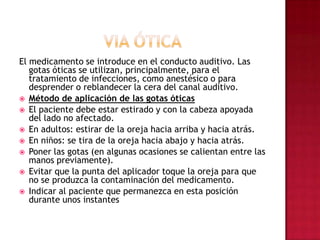 VIA ÓTICAEl medicamento se introduce en el conducto auditivo. Las gotas óticas se utilizan, principalmente, para el tratamiento de infecciones, como anestésico o para desprender o reblandecer la cera del canal auditivo. Método de aplicación de las gotas óticas El paciente debe estar estirado y con la cabeza apoyada del lado no afectado. En adultos: estirar de la oreja hacia arriba y hacia atrás. En niños: se tira de la oreja hacia abajo y hacia atrás. Poner las gotas (en algunas ocasiones se calientan entre las manos previamente). Evitar que la punta del aplicador toque la oreja para que no se produzca la contaminación del medicamento. Indicar al paciente que permanezca en esta posición durante unos instantes