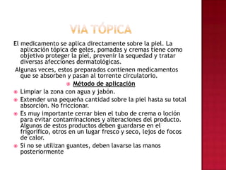 VIA TÓPICAEl medicamento se aplica directamente sobre la piel. La aplicación tópica de geles, pomadas y cremas tiene como objetivo proteger la piel, prevenir la sequedad y tratar diversas afecciones dermatológicas. Algunas veces, estos preparados contienen medicamentos que se absorben y pasan al torrente circulatorio. Método de aplicación Limpiar la zona con agua y jabón. Extender una pequeña cantidad sobre la piel hasta su total absorción. No friccionar. Es muy importante cerrar bien el tubo de crema o loción para evitar contaminaciones y alteraciones del producto. Algunos de estos productos deben guardarse en el frigorífico, otros en un lugar fresco y seco, lejos de focos de calor. Si no se utilizan guantes, deben lavarse las manos posteriormente
