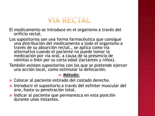 VIA RECTALEl medicamento se introduce en el organismo a través del orificio rectal. Los supositorios son una forma farmacéutica que consigue una distribución del medicamento a todo el organismo a través de su absorción rectal., se aplica como vía alternativa cuando el paciente no puede tomar la medicación por vía oral, a causa de la presencia de vómitos o bien por su corta edad (lactantes y niños). También existen supositorios con los que se pretende ejercer una acción local, como estimular la defecación. Método: Colocar al paciente estirado del costado derecho. Introducir el supositorio a través del esfinter muscular del ano, hasta su penetración total. Indicar al paciente que permanezca en esta posición durante unos instantes.