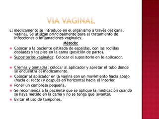 VIA VAGINALEl medicamento se introduce en el organismo a través del canal vaginal. Se utilizan principalmente para el tratamiento de infecciones o inflamaciones vaginales. Método: Colocar a la paciente estirada de espaldas, con las rodillas dobladas y los pies en la cama (posición de parto). Supositorios vaginales: Colocar el supositorio en le aplicador. Cremas y pomadas: colocar al aplicador y apretar el tubo donde se encuentra el medicamento. Colocar al aplicador en la vagina con un movimiento hacia abajo (hacia el recto) y después en horizontal hacia el interior. Poner un compresa pequeña. Se recomienda a la paciente que se aplique la medicación cuando se haya metido en la cama y no se tenga que levantar. Evitar el uso de tampones.