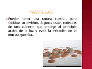 PASTILLASPueden tener una ranura central, para facilitar su división. Algunas están rodeadas de una cubierta que protege al principio activo de la luz y evita la irritación de la mucosa gástrica. 