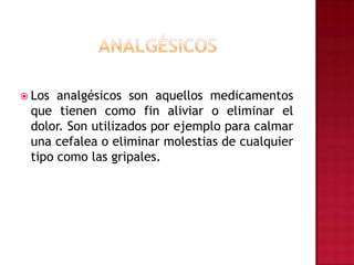 AnalgésicosLos analgésicos son aquellos medicamentos que tienen como fin aliviar o eliminar el dolor. Son utilizados por ejemplo para calmar una cefalea o eliminar molestias de cualquier tipo como las gripales.