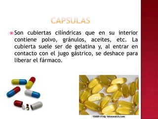 CAPSULASSon cubiertas cilíndricas que en su interior contiene polvo, gránulos, aceites, etc. La cubierta suele ser de gelatina y, al entrar en contacto con el jugo gástrico, se deshace para liberar el fármaco.