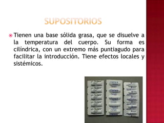 Tienen una base sólida grasa, que se disuelve a la temperatura del cuerpo. Su forma es cilíndrica, con un extremo más puntiagudo para facilitar la introducción. Tiene efectos locales y sistémicos.SUPOSITORIOS