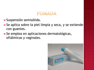 POMADASuspensión semisólida.Se aplica sobre la piel limpia y seca, y se extiende con guantes. Se emplea en aplicaciones dermatológicas, oftálmicas y vaginales.