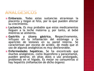 ANALGESICOSEmbarazo. Todas estas sustancias atraviesan la placenta y llegan al feto, por lo que pueden afectar su crecimiento.Lactancia. Es muy probable que estos medicamentos lleguen a la leche materna y, por tanto, al bebé mientras se alimenta.Gastritis y úlcera gástrica. Respectivamente, influyen en la inflamación del estómago y la aparición de lesiones en su pared interna. Se caracterizan por exceso de acidez, de modo que el uso de algunos analgésicos es muy desfavorable.Enfermedades hepáticas. Se ha encontrado que muchos analgésicos, como ibuprofeno y paracetamol, pueden generar, en altas dosis o uso prolongado, problemas en el hígado. Es mejor no consumirlos si hay hepatitis (inflamación de dicho órgano)