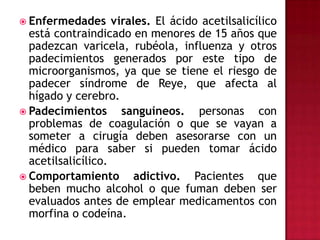 Enfermedades virales. El ácido acetilsalicílico está contraindicado en menores de 15 años que padezcan varicela, rubéola, influenza y otros padecimientos generados por este tipo de microorganismos, ya que se tiene el riesgo de padecer síndrome de Reye, que afecta al hígado y cerebro.Padecimientos sanguíneos. personas con problemas de coagulación o que se vayan a someter a cirugía deben asesorarse con un médico para saber si pueden tomar ácido acetilsalicílico.Comportamiento adictivo. Pacientes que beben mucho alcohol o que fuman deben ser evaluados antes de emplear medicamentos con morfina o codeína.