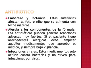 ANTIBIOTICOEmbarazo y lactancia. Estas sustancias afectan al feto o niño que se alimenta con leche materna.Alergia a los componentes de la fórmula. Los antibióticos pueden generar reacciones adversas muy fuertes. Si el paciente tiene antecedentes alérgicos debe emplear aquellos medicamentos que apruebe el médico, y siempre bajo vigilancia.Infecciones virales. Estos medicamentos sólo actúan contra bacterias y no sirven para infecciones por virus.