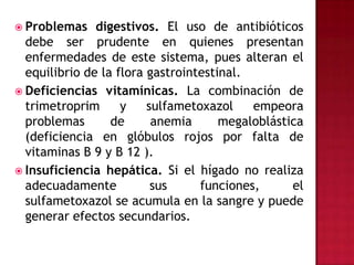 Problemas digestivos. El uso de antibióticos debe ser prudente en quienes presentan enfermedades de este sistema, pues alteran el equilibrio de la flora gastrointestinal.Deficiencias vitamínicas. La combinación de trimetroprim y sulfametoxazol empeora problemas de anemia megaloblástica (deficiencia en glóbulos rojos por falta de vitaminas B 9 y B 12 ).Insuficiencia hepática. Si el hígado no realiza adecuadamente sus funciones, el sulfametoxazol se acumula en la sangre y puede generar efectos secundarios.