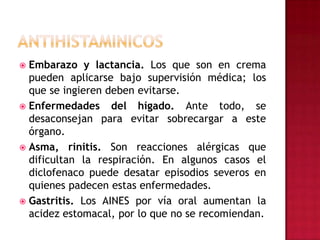 ANTIHISTAMINICOSEmbarazo y lactancia. Los que son en crema pueden aplicarse bajo supervisión médica; los que se ingieren deben evitarse.Enfermedades del hígado. Ante todo, se desaconsejan para evitar sobrecargar a este órgano.Asma, rinitis. Son reacciones alérgicas que dificultan la respiración. En algunos casos el diclofenaco puede desatar episodios severos en quienes padecen estas enfermedades.Gastritis. Los AINES por vía oral aumentan la acidez estomacal, por lo que no se recomiendan.