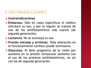 CONTRADICCIONESContraindicacionesEmbarazo. Sólo en casos específicos el médico solicitará su uso, y por lo regular se tratará de uno de los antihistamínicos más nuevos (de segunda generación).Lactancia. No se aconseja su uso.Presión elevada y arritmias. Toda alteración en el funcionamiento cardiaco puede acentuarse.Glaucoma. El daño progresivo de la visión por aumento en la presión intraocular aumenta con el uso de los primeros antihistamínicos, no así con los de segunda generación.