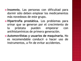 Insomnio. Las personas con dificultad para dormir sólo deben emplear los medicamentos más novedosos de este grupo.Hipertrofia prostática. Los problemas para orinar que se generan por el crecimiento de la próstata pueden empeorar con antihistamínicos de primera generación.Automovilistas y usuarios de maquinaria. No es recomendable conducir o hacer uso de instrumentos, a fin de evitar accidentes.