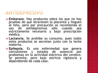 ANTIDEPRESIVOEmbarazo. Hay productos sobre los que no hay pruebas de que atraviesen la placenta y lleguen al feto, pero por precaución se recomienda el uso de antidepresivos sólo cuando sea estrictamente necesario y bajo prescripción médica.Lactancia. Se prohibe su consumo, pues todos estos productos se secretan junto con la leche materna.Epilepsia. Es una enfermedad que genera convulsiones y estados de ausencia por problemas en la actividad eléctrica del cerebro. Se permite, pero bajo estricta vigilancia y dependiendo de cada caso.