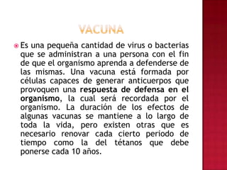 vacunaEs una pequeña cantidad de virus o bacterias que se administran a una persona con el fin de que el organismo aprenda a defenderse de las mismas. Una vacuna está formada por células capaces de generar anticuerpos que provoquen una respuesta de defensa en el organismo, la cual será recordada por el organismo. La duración de los efectos de algunas vacunas se mantiene a lo largo de toda la vida, pero existen otras que es necesario renovar cada cierto periodo de tiempo como la del tétanos que debe ponerse cada 10 años.