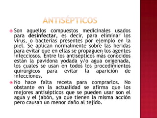 antisépticosSon aquellos compuestos medicinales usados para desinfectar, es decir, para eliminar los virus, o bacterias presentes por ejemplo en la piel. Se aplican normalmente sobre las heridas para evitar que en ellas se propaguen los agentes infecciosos. Entre los antisépticos más conocidos están la pavidona yodada y/o agua oxigenada, los cuales se usan en todos los procedimientos quirúrgicos para evitar la aparición de infecciones. No hace falta receta para comprarlos. No obstante en la actualidad se afirma que los mejores antisépticos que se pueden usar son el agua y el jabón, ya que tienen la misma acción pero causan un menor daño al tejido.