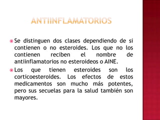 antiinflamatoriosSe distinguen dos clases dependiendo de si contienen o no esteroides. Los que no los contienen reciben el nombre de antiinflamatorios no esteroideos o AINE. Los que tienen esteroides son los corticoesteroides. Los efectos de estos medicamentos son mucho más potentes, pero sus secuelas para la salud también son mayores.