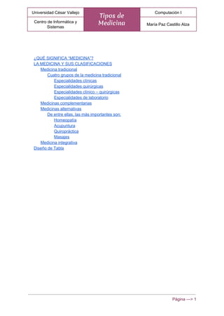  
Universidad César Vallejo 
Tipos de
Medicina
Computación I 
Centro de Informática y 
Sistemas 
María Paz Castillo Alza 
 
¿QUÉ SIGNIFICA “MEDICINA”? 
LA MEDICINA Y SUS CLASIFICACIONES 
Medicina tradicional 
Cuatro grupos de la medicina tradicional 
Especialidades clínicas 
Especialidades quirúrgicas 
Especialidades clínico – quirúrgicas 
Especialidades de laboratorio 
Medicinas complementarias 
Medicinas alternativas 
De entre ellas, las más importantes son: 
Homeopatía 
Acupuntura 
Quiropráctica 
Masajes 
Medicina integrativa 
Diseño de Tabla 
Página ­­­> 1 
 