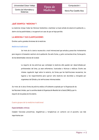 
Universidad César Vallejo 
Tipos de
Medicina
Computación I 
Centro de Informática y 
Sistemas 
María Paz Castillo Alza 
 
¿QUÉ SIGNIFICA “MEDICINA”?
La medicina incluye todas las técnicas tendientes a mantener un buen estado de salud en la población, o,
dentro de las posibilidades, a recuperarlo en caso de que se haya perdido.
LA MEDICINA Y SUS CLASIFICACIONES
Existen cuatro grandes divisiones de la medicina:
Medicina tradicional
Se trata de la ciencia reconocida a nivel internacional que estudia y prescribe tratamientos
para mejorar el bienestar sanitario de la población. De esta forma, y junto con muchas otras, forma parte
de las denominadas ciencias de la salud.
La mayoría de las prácticas que contempla la medicina sólo pueden ser desarrolladas por
profesionales del área, ya sean enfermeros, licenciados o técnicos o médicos. Existe una
intensa regulación legal sobre la materia, de forma que las habilitaciones necesarias, los
lugares y los requerimientos para ejercer esta medicina son decididos y otorgados por
organismos del Estado y de instituciones internacionales.
Se trata de la única forma de práctica médica oficialmente aceptada por la Organización de
las Naciones Unidas, que la coordina desde la Organización Mundial de la Salud (OMS) y por la
mayoría de los países de Occidente.
Cuatro grupos de la medicina tradicional
Especialidades clínicas
Cumplen funciones preventivas, diagnósticas y terapéuticas en contacto con el paciente. Las más
importantes son:
Página ­­­> 2 
 