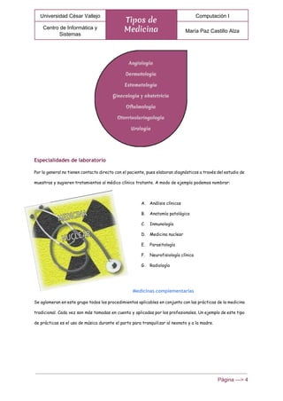  
Universidad César Vallejo 
Tipos de
Medicina
Computación I 
Centro de Informática y 
Sistemas 
María Paz Castillo Alza 
 
Especialidades de laboratorio
Por lo general no tienen contacto directo con el paciente, pues elaboran diagnósticos a través del estudio de
muestras y sugieren tratamientos al médico clínico tratante. A modo de ejemplo podemos nombrar:
A. Análisis clínicos
B. Anatomía patológica
C. Inmunología
D. Medicina nuclear
E. Parasitología
F. Neurofisiología clínica
G. Radiología
Medicinas complementarias
Se aglomeran en este grupo todos los procedimientos aplicables en conjunto con las prácticas de la medicina
tradicional. Cada vez son más tomadas en cuenta y aplicadas por los profesionales. Un ejemplo de este tipo
de prácticas es el uso de música durante el parto para tranquilizar al neonato y a la madre.
Página ­­­> 4 
 