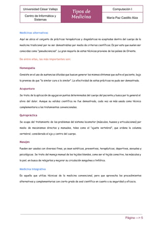 
Universidad César Vallejo 
Tipos de
Medicina
Computación I 
Centro de Informática y 
Sistemas 
María Paz Castillo Alza 
 
Medicinas alternativas
Aquí se ubica el conjunto de prácticas terapéuticas y diagnósticas no aceptadas dentro del cuerpo de la
medicina tradicional por no ser demostrables por medio de criterios científicos. Es por esto que suelen ser
conocidas como “pseudociencias”. La gran mayoría de estas técnicas proviene de los países de Oriente.
De entre ellas, las más importantes son:
Homeopatía
Consiste en el uso de sustancias diluidas que buscan generar los mismos síntomas que sufre el paciente, bajo
la premisa de que “lo similar cura a lo similar”. La efectividad de estas prácticas no pudo ser demostrada.
Acupuntura
Se trata de la aplicación de agujas en puntos determinados del cuerpo del paciente y busca por lo general el
alivio del dolor. Aunque su validez científica no fue demostrada, cada vez es más usada como técnica
complementaria a los tratamientos convencionales.
Quiropráctica
Se ocupa del tratamiento de los problemas del sistema locomotor (músculos, huesos y articulaciones) por
medio de mecanismos directos y manuales, tales como el “ajuste vertebral”, que ordena la columna
vertebral, considerada el eje y centro del cuerpo.
Masajes
Pueden ser usados con diversos fines, ya sean estéticos, preventivos, terapéuticos, deportivos, sexuales y
psicológicos. Se trata del manejo manual de los tejidos blandos, como ser el tejido conectivo, los músculos y
la piel, en busca de relajarlos y mejorar su circulación sanguínea o linfática.
Medicina integrativa
Es aquella que utiliza técnicas de la medicina convencional, pero que aprovecha los procedimientos
alternativos y complementarios con cierto grado de aval científico en cuanto a su seguridad y eficacia.
Página ­­­> 5 
 