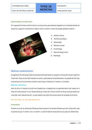  
universidad cesar vallejo 
TIPOS DE
MEDICINA
computación I 
centro de informática y sistemas  mirely gutierrez reyes 
 
Especialidades de laboratorio
Por lo general no tienen contacto directo con el paciente, pues elaboran diagnósticos a través del estudio de
muestras y sugieren tratamientos al médico clínico tratante. A modo de ejemplo podemos nombrar:
A. Análisis clínicos
B. Anatomía patológica
C. Inmunología
D. Medicina nuclear
E. Parasitología
F. Neurofisiología clínica
G. Radiología
 
 
Medicinas complementarias
Se aglomeran en este grupo todos los procedimientos aplicables en conjunto con las prácticas de la medicina
tradicional. Cada vez son más tomadas en cuenta y aplicadas por los profesionales. Un ejemplo de este tipo
de prácticas es el uso de música durante el parto para tranquilizar al neonato y a la madre.
Medicinas alternativas
Aquí se ubica el conjunto de prácticas terapéuticas y diagnósticas no aceptadas dentro del cuerpo de la
medicina tradicional por no ser demostrables por medio de criterios científicos. Es por esto que suelen ser
conocidas como “pseudociencias”. La gran mayoría de estas técnicas provienen de los países de Oriente.
De entre ellas, las más importantes son:
Homeopatía
Consiste en el uso de sustancias diluidas que buscan generar los mismos síntomas que sufre el paciente, bajo
la premisa de que “lo similar cura a lo similar”. La efectividad de estas prácticas no pudo ser demostrada.
pagina­­­­­­>5 
 