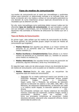                Tipos de medios de comunicación<br />Los medios de comunicación son el canal que mercadólogos y publicistas utilizan para transmitir un determinado mensaje a su mercado meta, por tanto, la elección del o los medios a utilizar en una campaña publicitaria es una decisión de suma importancia porque repercute directamente en los resultados que se obtienen con ella.<br />Por ello, tanto mercadólogos como publicistas deben conocer cuáles son los diferentes tipos de medios de comunicación, en qué consisten y cuáles son sus ventajas y desventajas, con la finalidad de que puedan tomar las decisiones más acertadas al momento de seleccionar los medios que van a utilizar.<br />Tipos de Medios de Comunicación:<br />En primer lugar, cabe señalar que los medios de comunicación se dividen, de forma general, en tres grandes grupos (según los tipos de medios de comunicación que engloban):<br />Medios Masivos: Son aquellos que afectan a un mayor número de personas en un momento dado [1]. También se conocen como medios medidos [2].<br />Medios Auxiliares o Complementarios: Éstos afectan a un menor número de personas en un momento dado [1]. También se conocen como medios no medidos [2].<br />Medios Alternativos: Son aquellas formas nuevas de promoción de productos, algunas ordinarias y otras muy innovadoras [3].<br />En segundo lugar, cada uno de estos grupos incluye una diversidad de tipos de medios de comunicación, como se podrá ver en detalle a continuación:<br />Medios Masivos: Dentro de este grupo se encuentran los siguientes tipos de medios de comunicación: <br />Televisión: Es un medio audiovisual masivo que permite a los publicistas desplegar toda su creatividad porque pueden combinar imagen, sonido y movimiento. Según Lamb, Hair y McDaniel, las emisoras de televisión abarcan la televisión de cadena o red (ABC, CBS, NBC y Fox Network), las estaciones independientes, la televisión por cable y un relativo recién llegado, la televisión satelital de emisión directa [3]. Sus principales ventajas son: Buena cobertura de mercados masivos; costo bajo por exposición; combina imagen, sonido y movimiento; atractivo para los sentidos [4].Entre sus principales limitaciones se encuentran: Costos absolutos elevados; saturación alta; exposición efímera, menor selectividad de público [3]. <br />Radio: Es un medio quot;
solo-audioquot;
 que en la actualidad está recobrando su popularidad.Según Lamb, Hair y McDaniel, escuchar la radio ha tenido un crecimiento paralelo a la población sobre todo por su naturaleza inmediata, portátil, que engrana tan bien con un estilo de vida rápido [3]. Además, según los mencionados autores, los radios escuchadores tienden a prender la radio de manera habitual y en horarios predecibles. Los horarios más populares son los de quot;
las horas de conducirquot;
, cuando los que van en su vehículo constituyen un vasto auditorio cautivo [3]. Sus principales ventajas son: Buena aceptación local; selectividad geográfica elevada y demográfica; costo bajo [4]. Además, es bastante económico en comparación con otros medios y es un medio adaptable, es decir, puede cambiarse el mensaje con rapidez [1].Sus principales limitaciones son: Solo audio; exposición efímera; baja atención (es el medio escuchado a medias); audiencias fragmentadas [4].<br />Periódicos: Son medios visuales masivos, ideales para anunciantes locales.Sus principales ventajas son: Flexibilidad; actualidad; buena cobertura de mercados locales; aceptabilidad amplia; credibilidad alta [4]. Además, son accesibles a pequeños comerciantes que deseen anunciarse [1].Entre sus principales limitaciones y desventajas se encuentran: Vida corta; calidad baja de reproducción; pocos lectores del mismo ejemplar físico [4] y no es selectivo con relación a los grupos socioeconómicos [1]. <br />Revistas: Son un medio visual quot;
masivo-selectivoquot;
 porque se dirigen a públicos especializados pero de forma masiva, lo que les permite llegar a más clientes potenciales.Según Laura Fischer y Jorge Espejo, son de lectura confortable además de que permiten la realización de gran variedad de anuncios: [1] <br />Desplegados: Anuncios que se desdoblan en 3 o 4 páginas.<br />Gate Folder: Parecido al anterior pero este es desprendible.<br />Booklets: Anuncios desprendibles en forma de folleto.<br />Cuponeo: Cupón desprendible, además del anuncio impreso.<br />Muestreo: Cuando en el anuncio va una pequeña muestra del producto. <br />Sus principales ventajas son: Selectividad geográfica y demográfica alta; credibilidad y prestigio; reproducción de calidad alta; larga vida y varios lectores del mismo ejemplar físico [4].Sus limitaciones son: Larga anticipación para comprar un anuncio; costo elevado; no hay garantía de posición [4]. <br />Internet: Hoy en día, el internet es un medio audiovisual interactivo y selectivo, que dependiendo del tipo de producto y la audiencia al que va dirigido, puede llegar a una buena parte de los clientes potenciales. Para emplear este medio, los anunciantes necesitan colocar un sitio web en la red para presentar sus productos y servicios. Luego, deben promocionarlo (para atraer a la mayor cantidad de visitantes interesados en lo que ofrecen), primero, posicionándolo entre los primeros resultados de búsqueda de los principales buscadores (Google, Yahoo, Altavista, MSN) para llegar al 85% de personas que utilizan esos recursos para encontrar lo que buscan en internet; y segundo, colocando en otros sitios web (relacionados directa o indirectamente con sus productos o servicios), uno o más de los siguientes elementos publicitarios: banners, botones, pop-ups y pop-unders, mensajes de texto y otros, con la finalidad de atraer a la mayor cantidad de personas interesadas.Las ventajas de este medio son: Selectividad alta; costo bajo; impacto inmediato; capacidades interactivas [4].Entre sus principales limitaciones se encuentran: Público pequeño; impacto relativamente bajo; el público controla la exposición [4].<br />Cine: Es un medio audiovisual masivo que permite llegar a un amplio grupo de personas quot;
cautivasquot;
 pero con baja selectividad.Sus ventajas son: Audiencia cautiva y mayor nitidez de los anuncios de color [1].Entre sus desventajas se encuentran: Poco selectivo en cuanto a sexo, edad y nivel socioeconómico, y es bastante caro [1].<br />Medios Auxiliares o Complementarios: Este grupo de medios incluye los siguiente tipos de medios de comunicación: <br />Medios en Exteriores o Publicidad Exterior: Es un medio, por lo general, visual que se encuentra en exteriores o al aire libre.Según Lamb, Hair y McDaniel, es un medio flexible, de bajo costo, capaz de asumir una gran variedad de formas. Los ejemplos incluyen: espectaculares, escritura en el cielo, globos gigantes, minicarteles en centros comerciales y en paradas de autobuses y aeropuertos, y anuncios en los costados de los autos, camiones y autobuses, e incluso en los enormes depósitos o tanques de agua [3].Sus ventajas son: Flexibilidad alta; exposición repetida; bajo costo; baja competencia de mensajes; buena selectividad por localización [4].Algunas de sus desventajas son: No selectivo en cuanto a edad, sexo y nivel socioeconómico, no tiene profundos efectos en los lectores, se le critica por constituir un peligro para el tránsito y porque arruina el paisaje natural [1].<br />Publicidad Interior: Consiste en medios visuales (y en algunos casos incluyen audio) colocados en lugares cerrados donde las personas pasan o se detienen brevemente. Según Laura Fischer y Jorge Espejo, ésta publicidad se coloca en: Estadios deportivos; plazas de toros; interior de los camiones; trolebuses y tranvías urbanos; la parte inferior de pantallas cinematográficas (marquesinas luminosas) y el interior del metro, ya sea dentro de los vagones o en los andenes [1].Sus ventajas son: Bajo costo, audiencia cautiva, selectividad geográfica [1].Sus desventajas son: No da seguridad de resultados rápidos, no llega a profesionales ni a empresarios, son muy numerosos y tienden a parecerse tanto que se confunden [1]. <br />Publicidad Directa o Correo Directo: Este medio auxiliar o complementario consiste, por lo general, en enviar un anuncio impreso al cliente potencial o actual. Según Laura Fischer y Jorge Espejo, la publicidad directa emplea muchas formas (por ejemplo, tarjetas postales, cartas, catálogos, folletos, calendarios, boletines, circulares, anexos en sobres y paquetes, muestrarios, etcétera). La más usual es el folleto o volante [1].Sus ventajas son: Selectividad de público alta; no hay competencia publicitaria dentro del mismo medio; permite personalizar [4]. Sus limitaciones son: Costo relativamente alto por exposición; imagen de quot;
correo basuraquot;
 [4].<br />Medios Alternativos: Son aquellos medios que no se encuentran en las anteriores clasificaciones y que pueden ser muy innovadores.Según Lamb, Hair y McDaniel [3], dentro de este grupo se encuentran los siguientes tipos de medios de comunicación:<br />Faxes.<br />Carritos de compras con vídeo en las tiendas comerciales.<br />Protectores de pantallas de computadoras.<br />Discos compactos.<br />Kioscos interactivos en tiendas departamentales.<br />Anuncios que pasan antes de las películas en los cines y en las videocasetes rentadas. <br />Además, según los mencionados autores, casi cualquier cosa puede convertirse en un vehículo para exhibir publicidad [3]. Por ejemplo, los elevadores (ascensores) incluirán o ya incluyen pantallas para exhibir noticias, información y publicidad para captar la atención de trabajadores de altos ingresos en los grandes edificios de oficinas.<br />