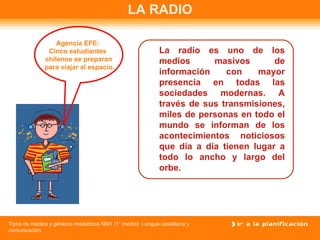 LA RADIO La radio es uno de los medios masivos de información con mayor presencia en todas las sociedades modernas. A través de sus transmisiones, miles de personas en todo el mundo se informan de los acontecimientos noticiosos que día a día tienen lugar a todo lo ancho y largo del orbe. Agencia EFE:  Cinco estudiantes  chilenos se preparan para viajar al espacio. 