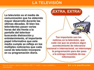 LA TELEVISIÓN La televisión es el medio de comunicación que ha obtenido mayor desarrollo durante las últimas décadas. Si bien los televidentes pasan varias horas del día frente a la pantalla del televisor buscando distracción y entretenimiento, el importante papel informativo que este medio cumple se refleja en los múltiples noticiarios que cada canal de televisión incorpora en su programación diaria.  ¡EXTRA, EXTRA! Tan importante son las  noticias en la televisión, que  cada vez que se produce algún  acontecimiento de relevancia nacional o internacional, se interrumpe la programación para dar paso a la entrega inmediata de esa  información . 
