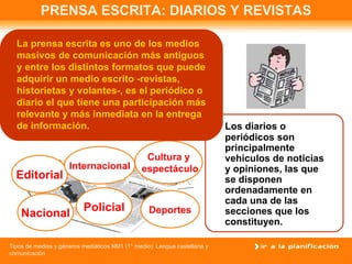 PRENSA ESCRITA: DIARIOS Y REVISTAS Los diarios o periódicos son principalmente vehículos de noticias y op i niones, las que se disponen ordenadamente en cada una de las secciones que los constituyen.   Editorial Policial Internacional Nacional Cultura y espectáculo Deportes La prensa escrita es uno de los medios masivos de comunicación más antiguos y entre los distintos formatos que puede adquirir un medio escrito -revistas, historietas y volantes-, es el periódico o diario el que tiene una participación más relevante y más inmediata en la entrega de información. 
