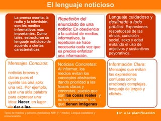 La prensa escrita, la radio y la televisión, son los medios informativos más importantes. Como tales, estructuran su lenguaje noticioso de acuerdo a ciertas características: El lenguaje noticioso Repetición  del  enunciado de una noticia:  En obediencia a la calidad de medios informativos, la repetición se hace necesaria cada vez que es preciso enfatizar una información. Lenguaje cuidadoso y destinado a todo público :  Expresiones respetuosas de las etnias, condición social, sexo y edad evitando el uso de adjetivos y sustantivos peyorativos. Mensajes  Concisos :  noticias breves y claras pues el  oyente las oirá sólo una vez. Por ejemplo,  usar una sola palabra para expresar una  idea:  Nacer , en lugar de  dar a luz. Noticias  Concretas : Al informar, los medios evitan los  conceptos abstractos dando prioridad a las frases claras y concretas, puesto que  son  las cosas reales , y no los conceptos, las que  tienen imágenes . Información  Clara : Mensajes que evitan las expresiones confusas como  oraciones complejas, lenguaje de jergas y clichés. 