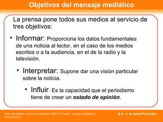Objetivos del mensaje mediático La prensa pone todos sus medios al servicio de tres objetivos: Influir : Es la capacidad que el periodismo tiene de crear un  estado de opinión .  Informar:  Proporciona los datos fundamentales de una noticia al lector, en el caso de los medios escritos o a la audiencia, en el de la radio y la televisión. Interpretar:  Supone dar una visión particular sobre la noticia. 