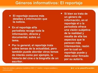 Géneros informativos: El reportaje El reportaje expone más detalles e información que la noticia.  En el reportaje el/la periodista recoge toda la información, directa y documental, sobre un tema. Por lo general, el reportaje trata sobre temas de la actualidad, pero también puede abordar otros temas de interés como por ejemplo, la historia del cine o la biografía de un escritor. Si bien se trata de un género de información, en el reportaje el o la periodista ofrece una visión subjetiva de la realidad y resalta de ella los aspectos que le parecen más interesantes, razón por la cual un reportaje puede y debe estar firmado por su autor/a.   